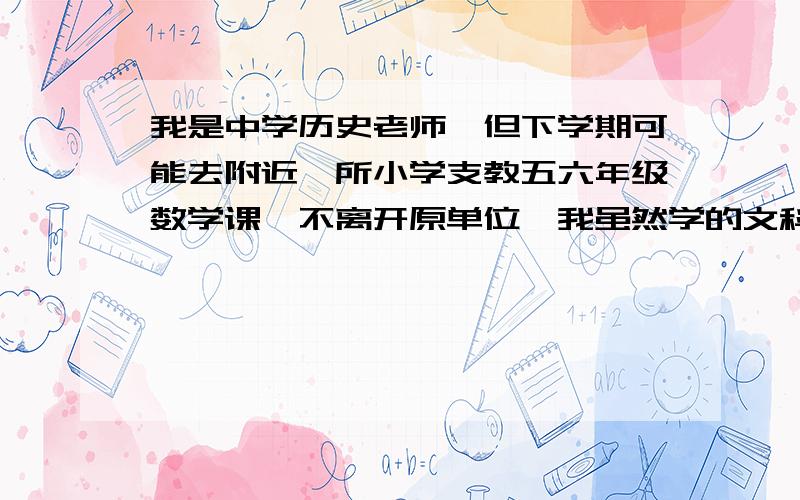 我是中学历史老师,但下学期可能去附近一所小学支教五六年级数学课,不离开原单位,我虽然学的文科,但小学的那点数学我自认为在