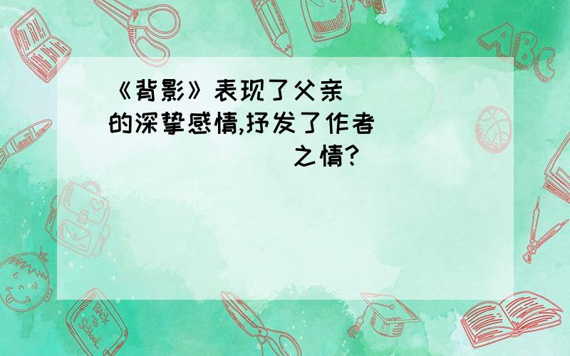 《背影》表现了父亲_____的深挚感情,抒发了作者__________之情?