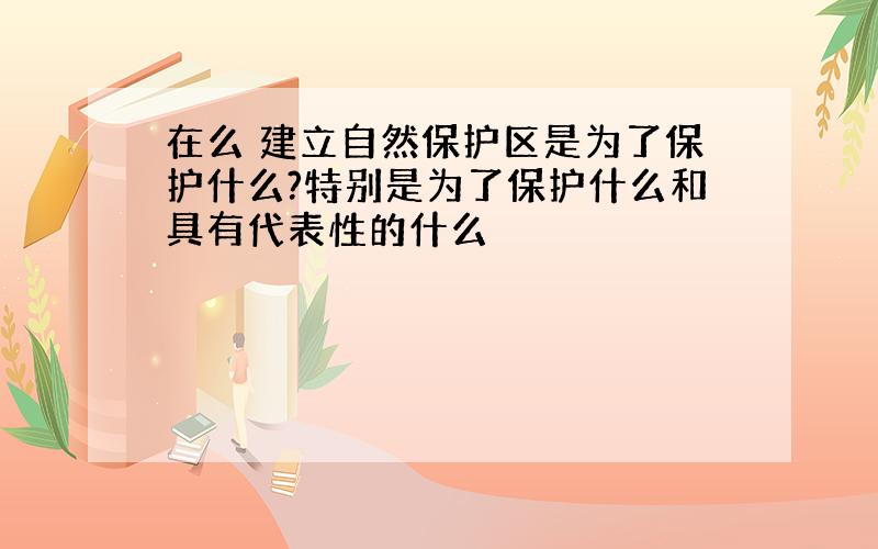 在么 建立自然保护区是为了保护什么?特别是为了保护什么和具有代表性的什么