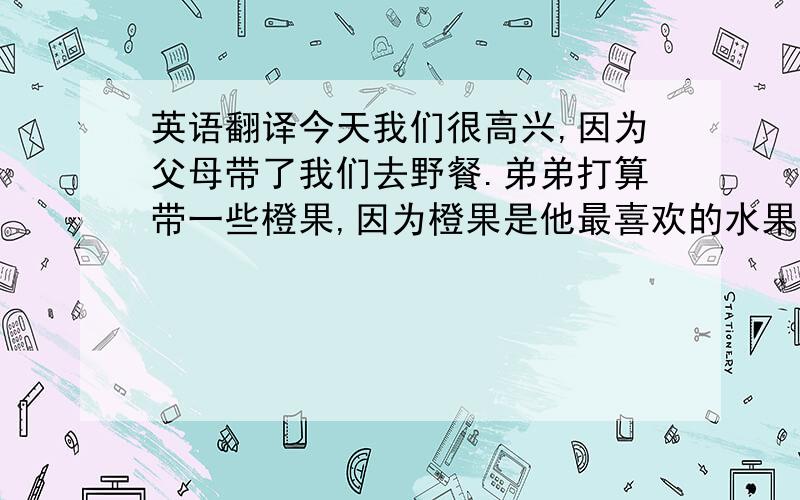 英语翻译今天我们很高兴,因为父母带了我们去野餐.弟弟打算带一些橙果,因为橙果是他最喜欢的水果.我打算带一些蛋糕和牛奶.我