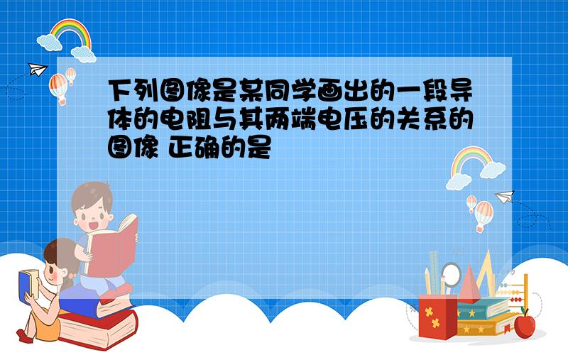 下列图像是某同学画出的一段导体的电阻与其两端电压的关系的图像 正确的是