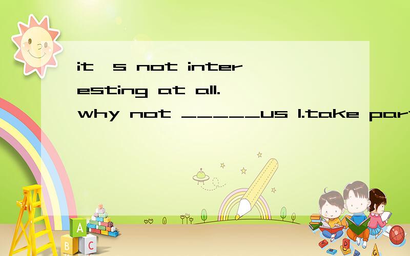 it`s not interesting at all.why not _____us 1.take part in 2