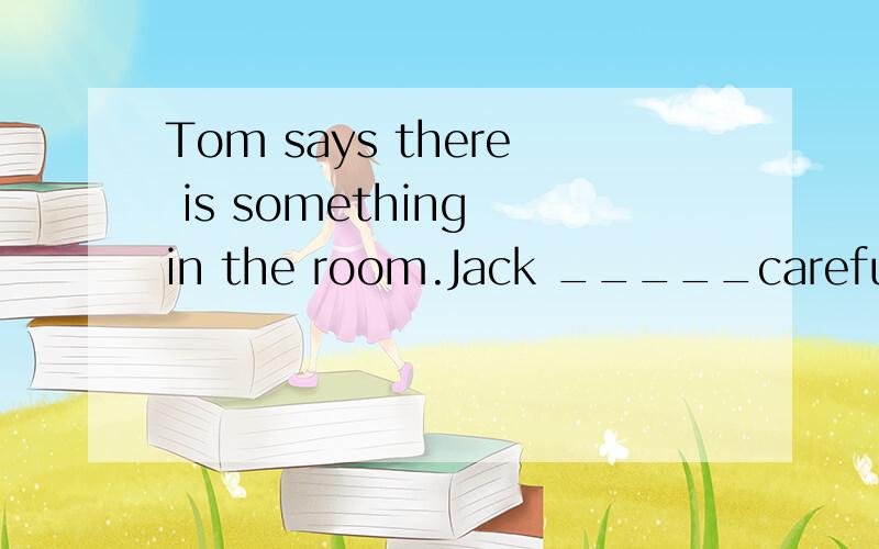 Tom says there is something in the room.Jack _____carefully,