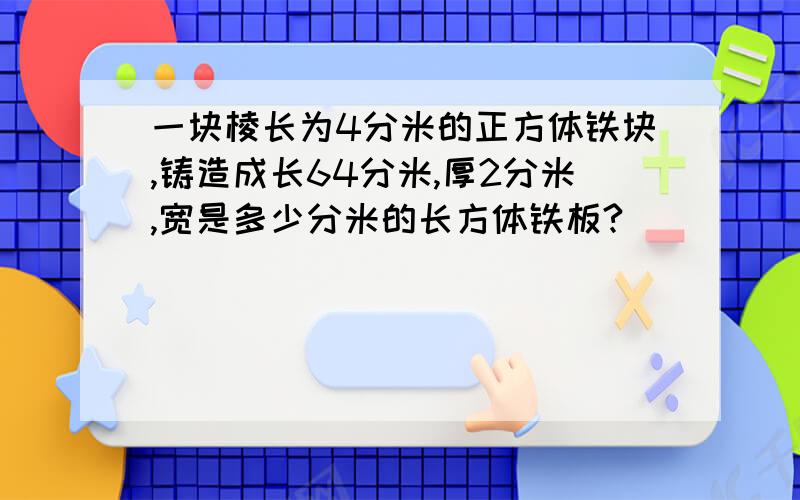 一块棱长为4分米的正方体铁块,铸造成长64分米,厚2分米,宽是多少分米的长方体铁板?