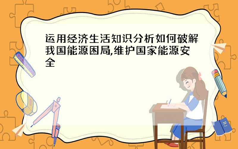 运用经济生活知识分析如何破解我国能源困局,维护国家能源安全