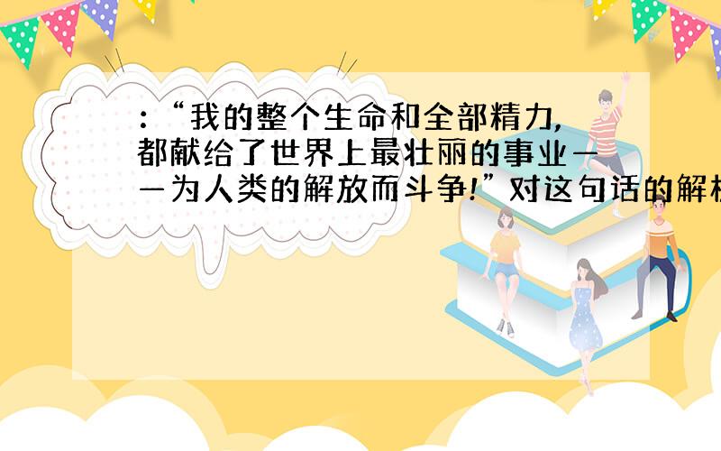 ：“我的整个生命和全部精力,都献给了世界上最壮丽的事业——为人类的解放而斗争!” 对这句话的解析.