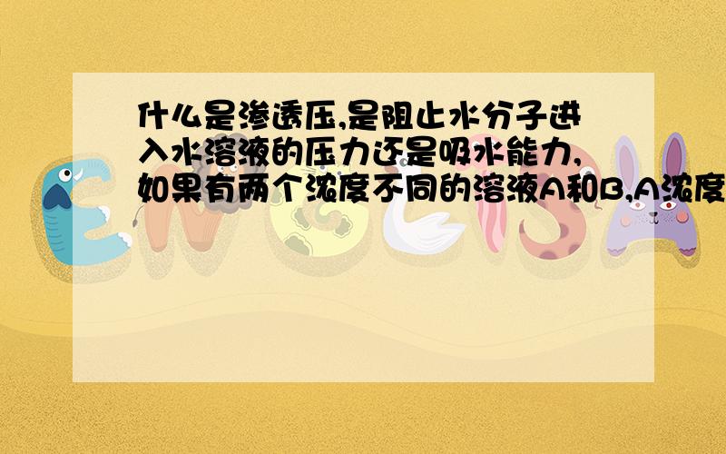 什么是渗透压,是阻止水分子进入水溶液的压力还是吸水能力,如果有两个浓度不同的溶液A和B,A浓度大于B的浓度,那水分子该怎