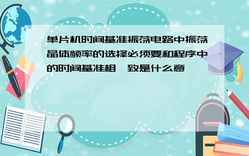 单片机时间基准振荡电路中振荡晶体频率的选择必须要和程序中的时间基准相一致是什么意