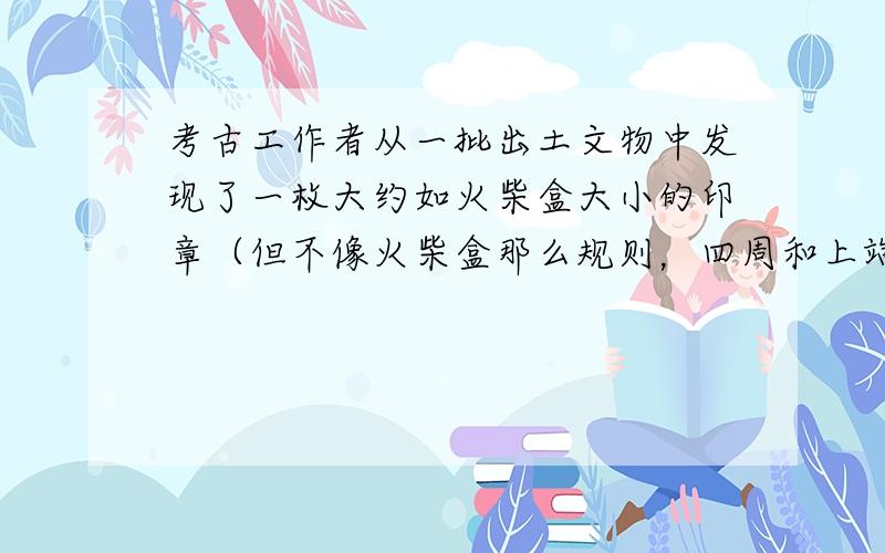 考古工作者从一批出土文物中发现了一枚大约如火柴盒大小的印章（但不像火柴盒那么规则，四周和上端都有浮雕）．按常理，印章多为