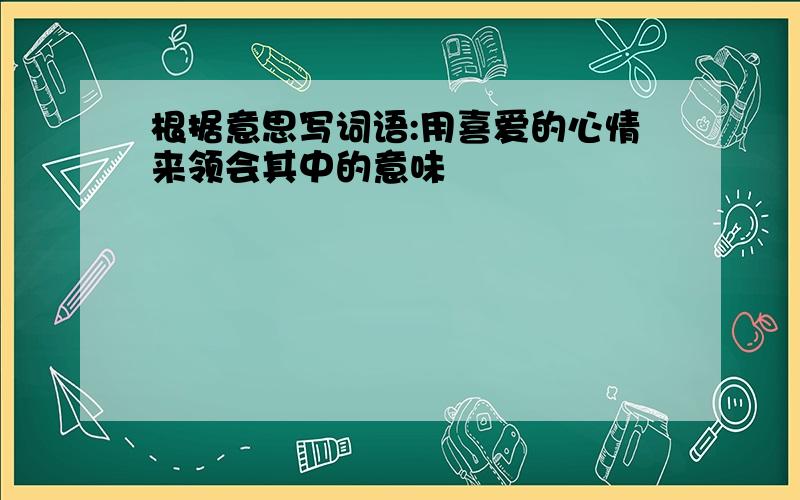 根据意思写词语:用喜爱的心情来领会其中的意味