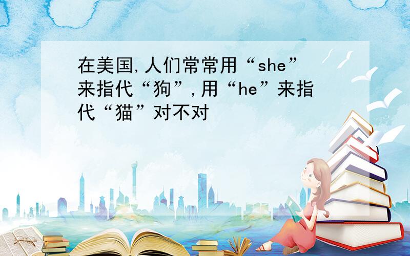 在美国,人们常常用“she”来指代“狗”,用“he”来指代“猫”对不对