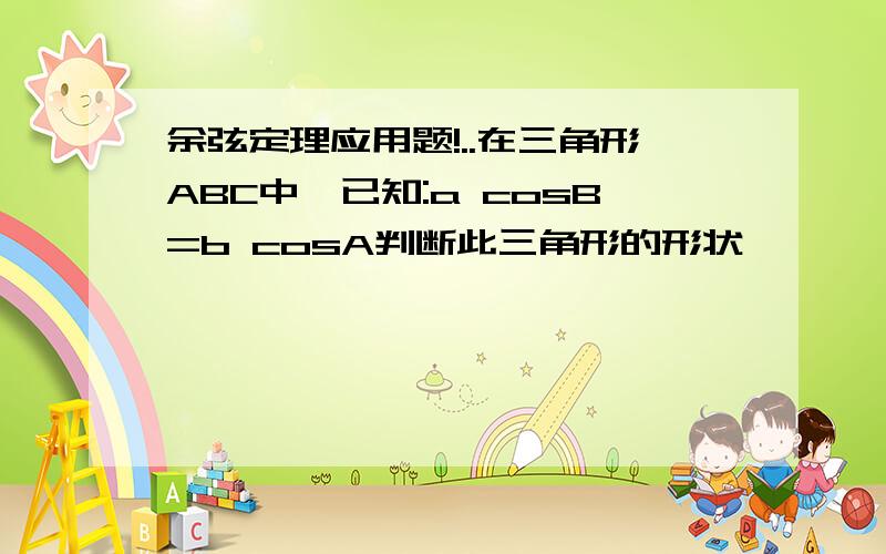 余弦定理应用题!..在三角形ABC中,已知:a cosB=b cosA判断此三角形的形状,