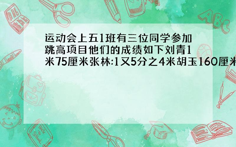 运动会上五1班有三位同学参加跳高项目他们的成绩如下刘青1米75厘米张林:1又5分之4米胡玉160厘米谁的高为什