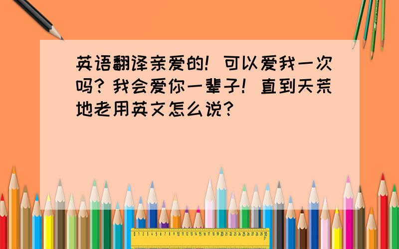 英语翻译亲爱的！可以爱我一次吗？我会爱你一辈子！直到天荒地老用英文怎么说？