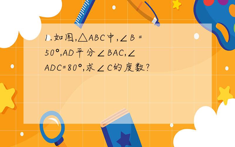 1.如图,△ABC中,∠B＝50°,AD平分∠BAC,∠ADC=80°,求∠C的度数?