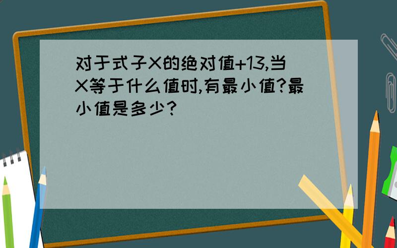 对于式子X的绝对值+13,当X等于什么值时,有最小值?最小值是多少?