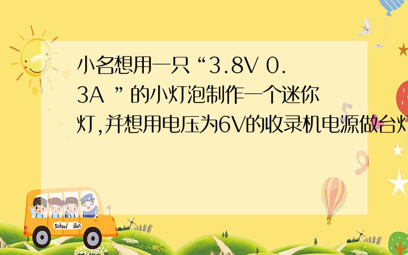 小名想用一只“3.8V 0.3A ”的小灯泡制作一个迷你灯,并想用电压为6V的收录机电源做台灯的电源,小灯泡不