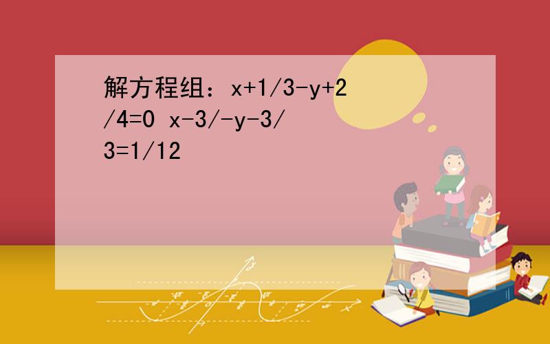 解方程组：x+1/3-y+2/4=0 x-3/-y-3/3=1/12