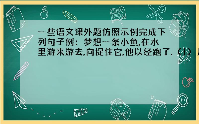 一些语文课外题仿照示例完成下列句子例：梦想一条小鱼,在水里游来游去,向捉住它,他以经跑了.（1）月光照在地上,好像———