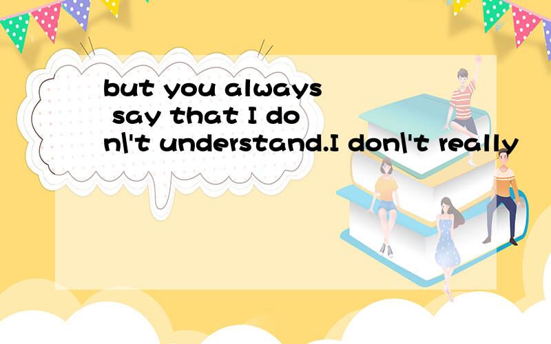 but you always say that I don\'t understand.I don\'t really