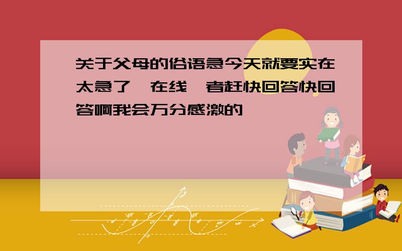 关于父母的俗语急今天就要实在太急了,在线嗨者赶快回答快回答啊我会万分感激的