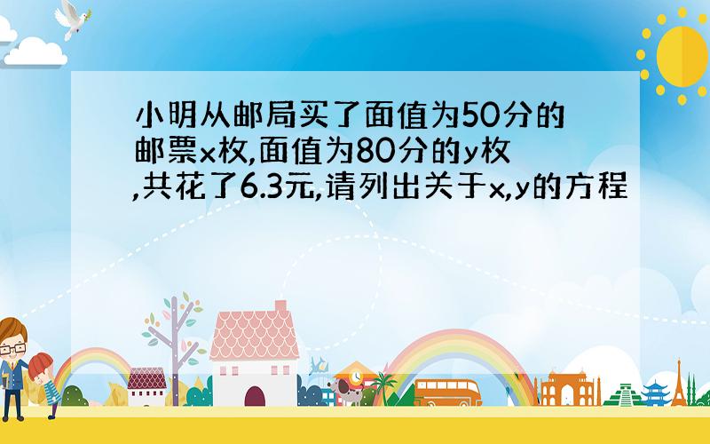 小明从邮局买了面值为50分的邮票x枚,面值为80分的y枚,共花了6.3元,请列出关于x,y的方程