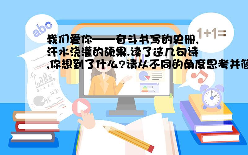 我们爱你——奋斗书写的史册,汗水浇灌的硕果.读了这几句诗,你想到了什么?请从不同的角度思考并简要的写下