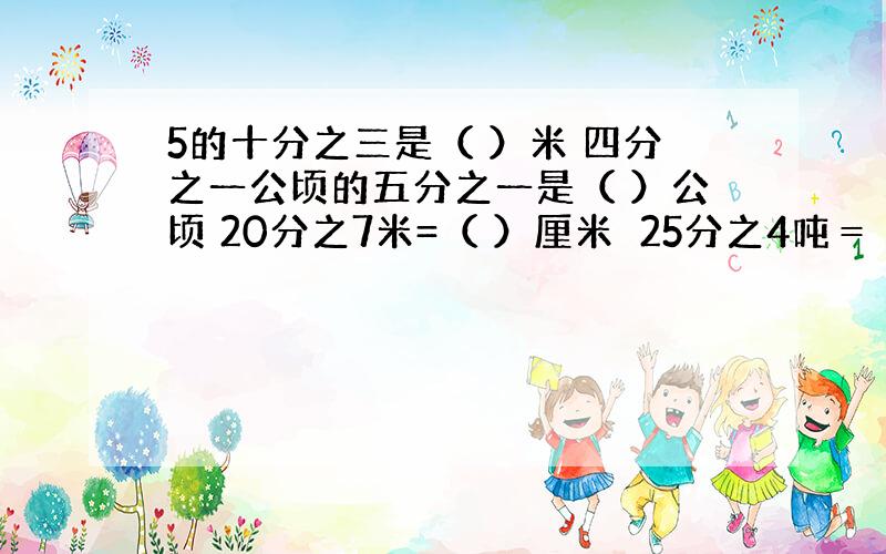 5的十分之三是（ ）米 四分之一公顷的五分之一是（ ）公顷 20分之7米=（ ）厘米　25分之4吨＝（　）千