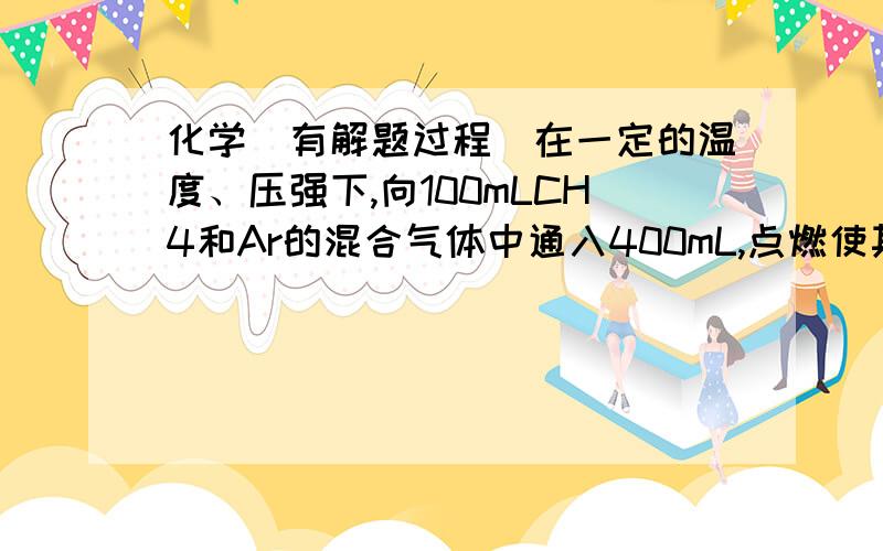 化学（有解题过程）在一定的温度、压强下,向100mLCH4和Ar的混合气体中通入400mL,点燃使其完全反应,最后在相同