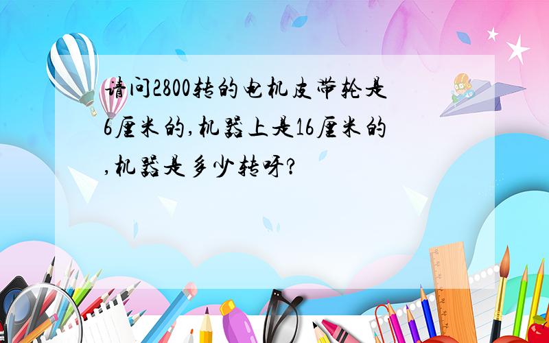 请问2800转的电机皮带轮是6厘米的,机器上是16厘米的,机器是多少转呀?