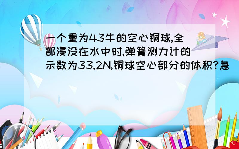 一个重为43牛的空心铜球,全部浸没在水中时,弹簧测力计的示数为33.2N,铜球空心部分的体积?急