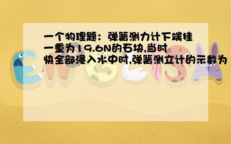 一个物理题：弹簧测力计下端挂一重为19.6N的石块,当时快全部浸入水中时,弹簧测立计的示数为11.76N,求：