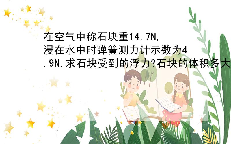 在空气中称石块重14.7N,浸在水中时弹簧测力计示数为4.9N.求石块受到的浮力?石块的体积多大?