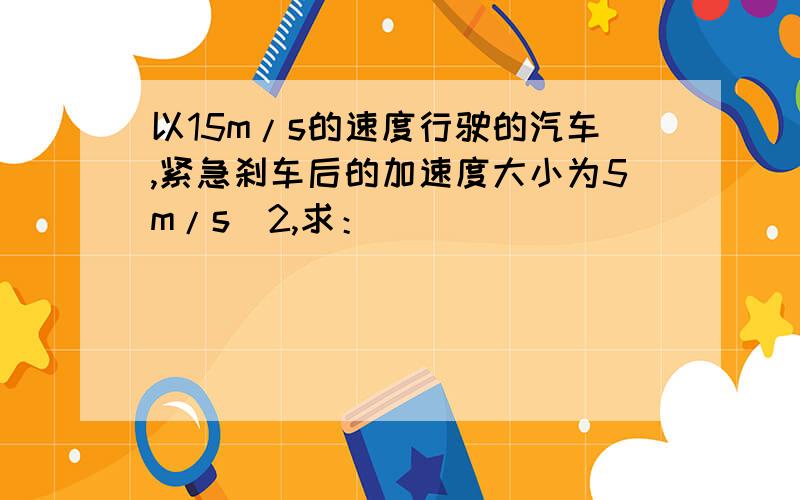 以15m/s的速度行驶的汽车,紧急刹车后的加速度大小为5m/s^2,求：