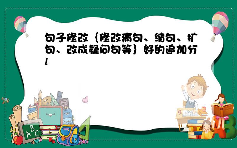 句子修改｛修改病句、缩句、扩句、改成疑问句等｝好的追加分!