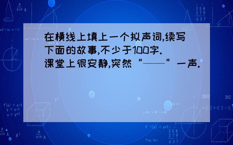 在横线上填上一个拟声词,续写下面的故事,不少于100字.课堂上很安静,突然“——”一声.