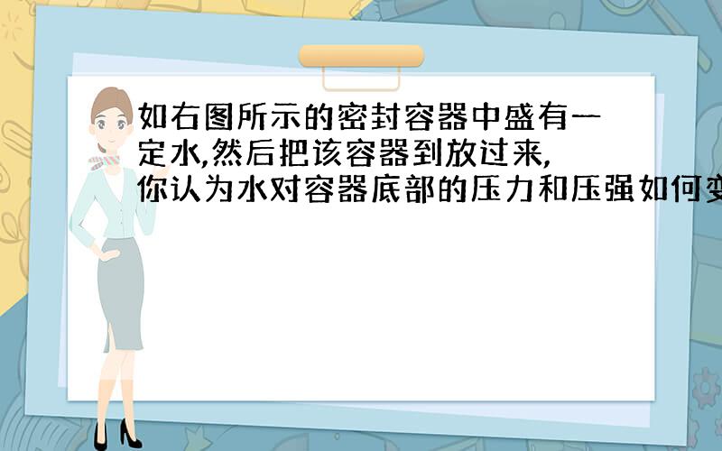 如右图所示的密封容器中盛有一定水,然后把该容器到放过来,你认为水对容器底部的压力和压强如何变化