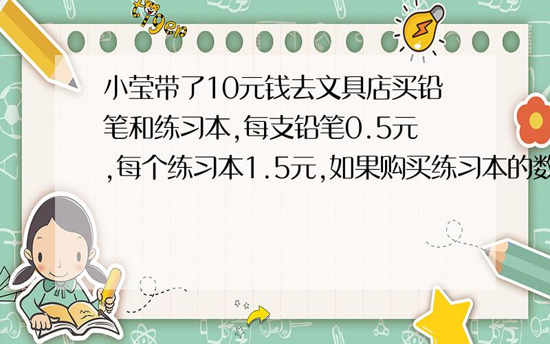 小莹带了10元钱去文具店买铅笔和练习本,每支铅笔0.5元,每个练习本1.5元,如果购买练习本的数量是铅笔数量的