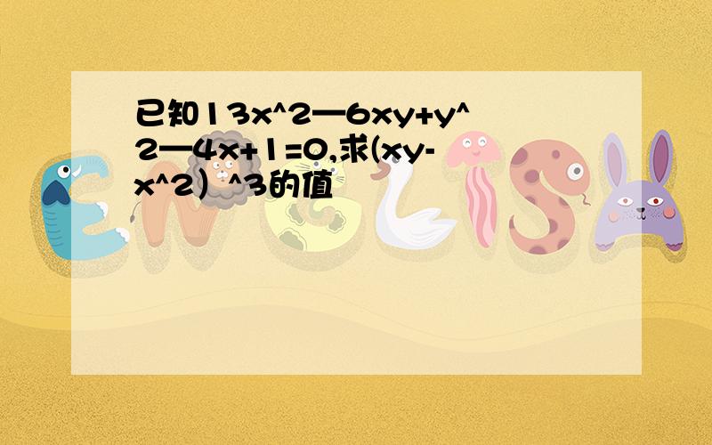 已知13x^2—6xy+y^2—4x+1=0,求(xy-x^2）^3的值