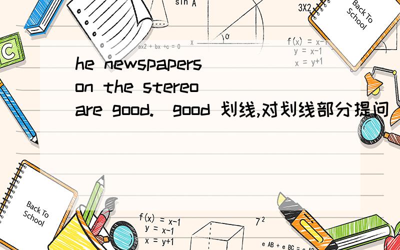 he newspapers on the stereo are good.(good 划线,对划线部分提问) -- --