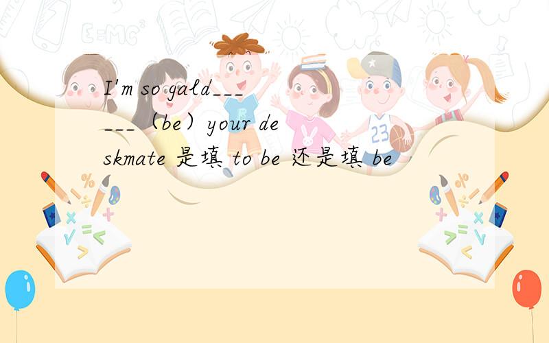 I'm so gald______（be）your deskmate 是填 to be 还是填 be