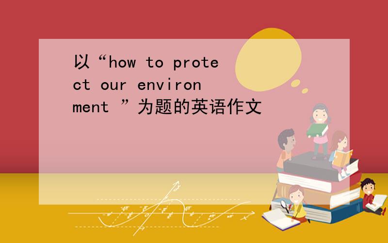 以“how to protect our environment ”为题的英语作文