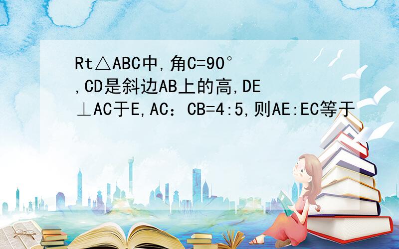 Rt△ABC中,角C=90°,CD是斜边AB上的高,DE⊥AC于E,AC：CB=4:5,则AE:EC等于