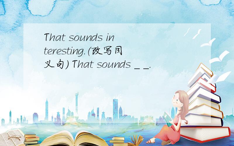 That sounds interesting.（改写同义句） That sounds _ _.