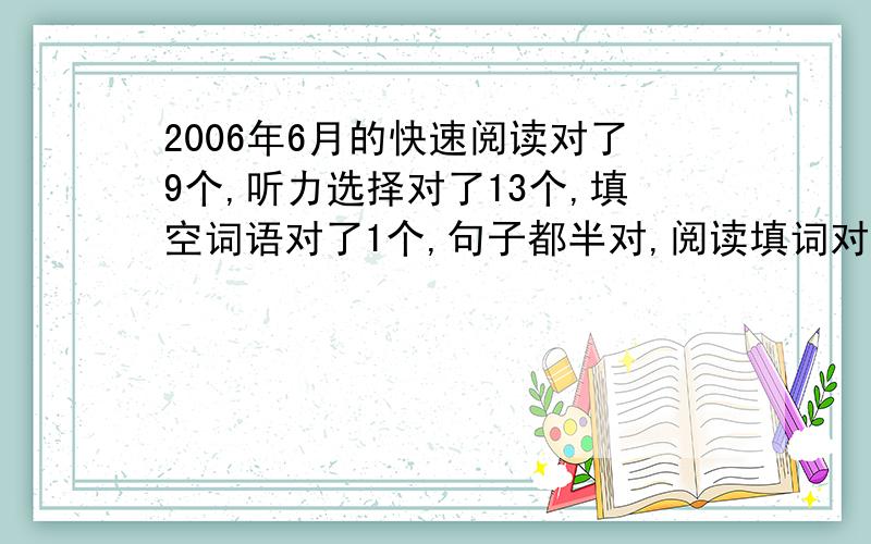 2006年6月的快速阅读对了9个,听力选择对了13个,填空词语对了1个,句子都半对,阅读填词对了3个,选择对了7个,完型