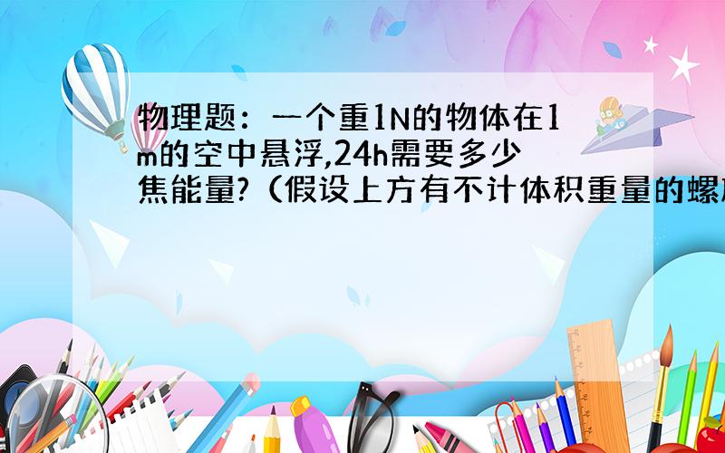 物理题：一个重1N的物体在1m的空中悬浮,24h需要多少焦能量?（假设上方有不计体积重量的螺旋桨转动）