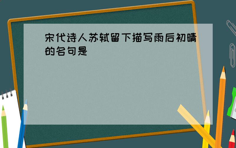 宋代诗人苏轼留下描写雨后初晴的名句是________________