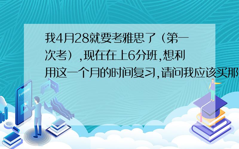 我4月28就要考雅思了（第一次考）,现在在上6分班,想利用这一个月的时间复习,请问我应该买那些书呢?