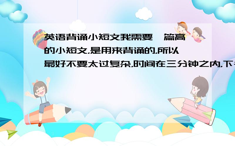 英语背诵小短文我需要一篇高一的小短文，是用来背诵的，所以最好不要太过复杂，时间在三分钟之内，下午大家提供好一点的文章！