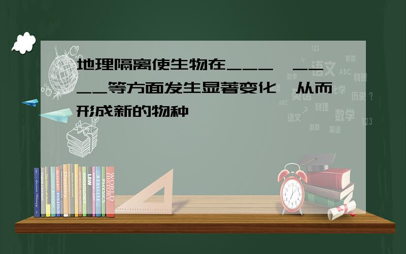 地理隔离使生物在___、____等方面发生显著变化,从而形成新的物种